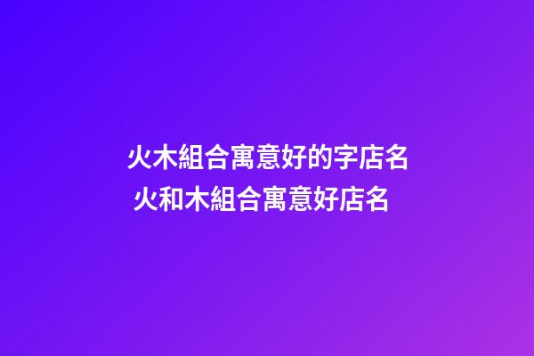 火木組合寓意好的字店名 火和木組合寓意好店名-第1張-店鋪起名-玄機派